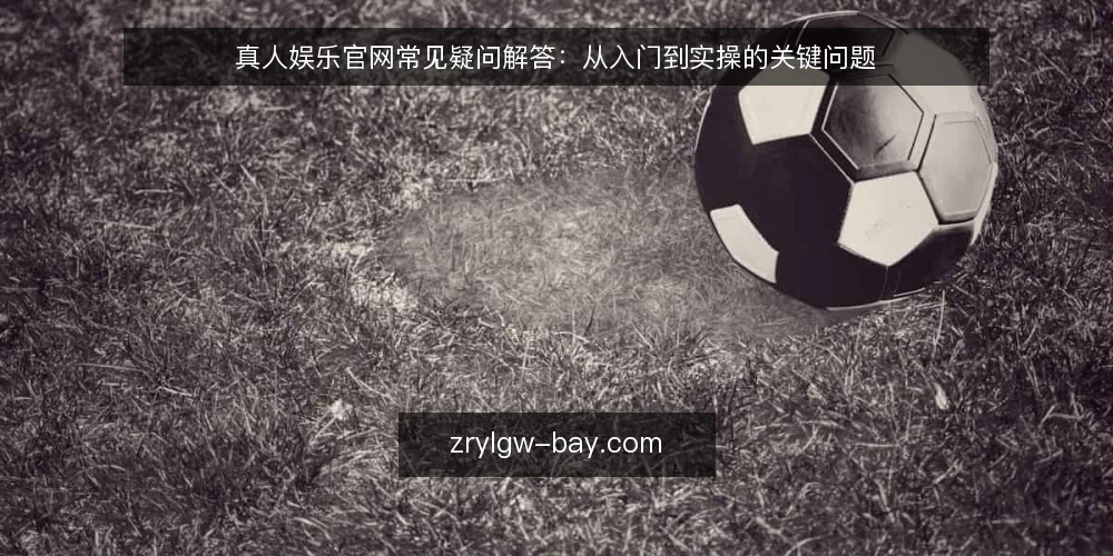 真人娱乐官网常见疑问解答:从入门到实操的关键问题 — 真人娱乐官网是什么?它和普通娱乐平台有何区别? 配图